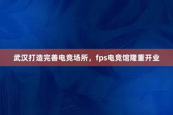 武汉打造完善电竞场所，fps电竞馆隆重开业
