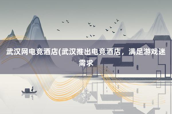 武汉网电竞酒店(武汉推出电竞酒店，满足游戏迷需求